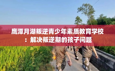 鹰潭月湖叛逆青少年素质教育学校：解决叛逆期的孩子问题