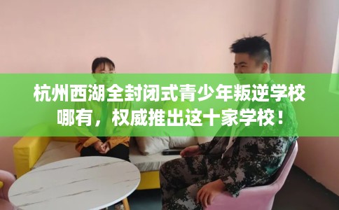 杭州西湖全封闭式青少年叛逆学校哪有，权威推出这十家学校！