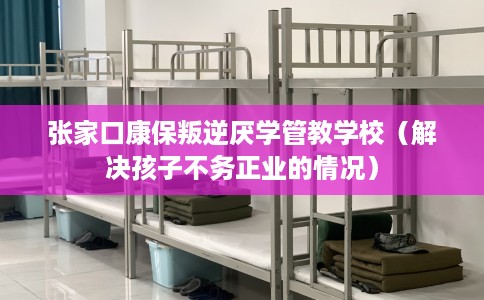 张家口康保叛逆厌学管教学校（解决孩子不务正业的情况）