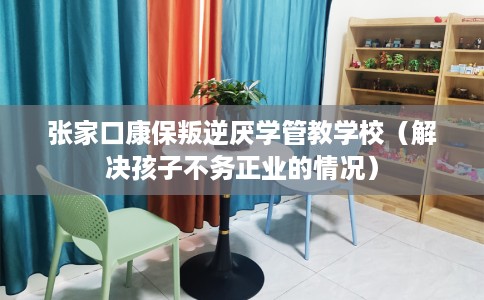 张家口康保叛逆厌学管教学校（解决孩子不务正业的情况）