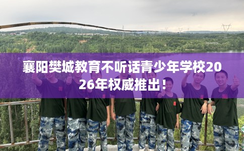 襄阳樊城教育不听话青少年学校2026年权威推出！