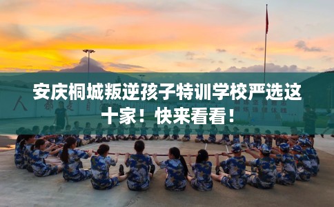 安庆桐城叛逆孩子特训学校严选这十家！快来看看！