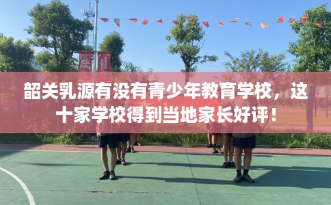 韶关乳源有没有青少年教育学校，这十家学校得到当地家长好评！