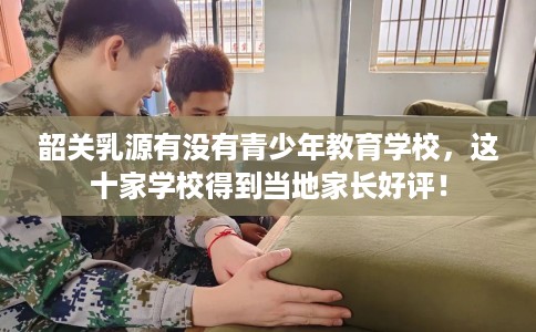 韶关乳源有没有青少年教育学校，这十家学校得到当地家长好评！