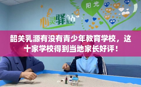 韶关乳源有没有青少年教育学校，这十家学校得到当地家长好评！