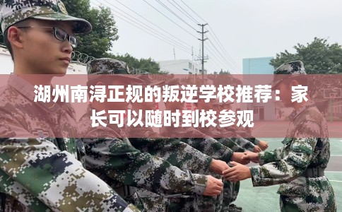 湖州南浔正规的叛逆学校推荐：家长可以随时到校参观