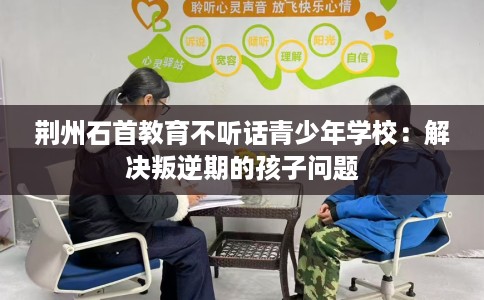 荆州石首教育不听话青少年学校：解决叛逆期的孩子问题