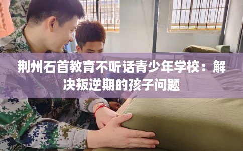 荆州石首教育不听话青少年学校：解决叛逆期的孩子问题
