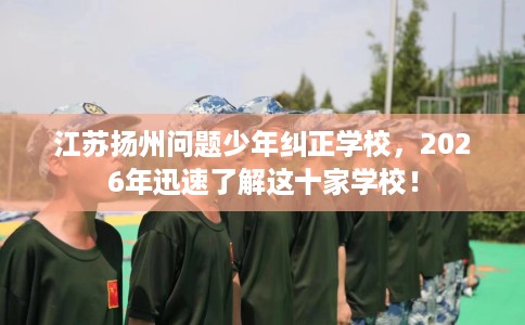 江苏扬州问题少年纠正学校，2026年迅速了解这十家学校！