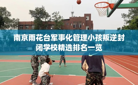南京雨花台军事化管理小孩叛逆封闭学校精选排名一览