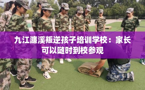 九江濂溪叛逆孩子培训学校：家长可以随时到校参观