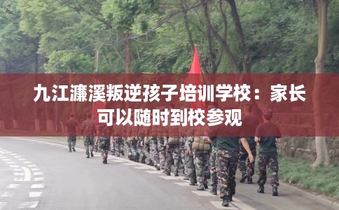 九江濂溪叛逆孩子培训学校：家长可以随时到校参观