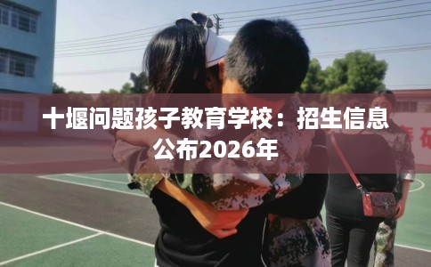 十堰问题孩子教育学校：招生信息公布2026年