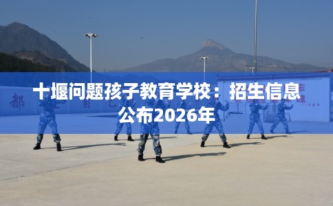 十堰问题孩子教育学校：招生信息公布2026年