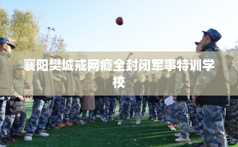 襄阳樊城戒网瘾全封闭军事特训学校