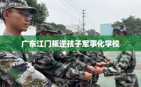 广东江门叛逆孩子军事化学校