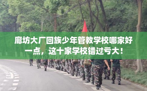 廊坊大厂回族少年管教学校哪家好一点，这十家学校错过亏大！