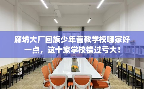 廊坊大厂回族少年管教学校哪家好一点，这十家学校错过亏大！