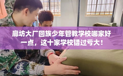 廊坊大厂回族少年管教学校哪家好一点，这十家学校错过亏大！
