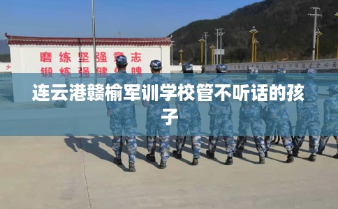 连云港赣榆军训学校管不听话的孩子