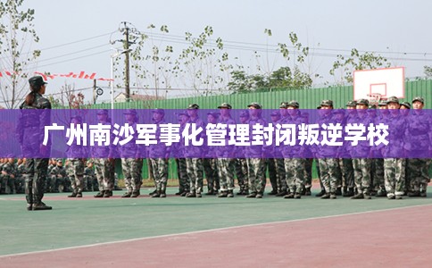 广州南沙军事化管理封闭叛逆学校