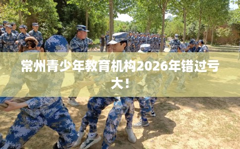 常州青少年教育机构2026年错过亏大！