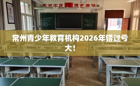 常州青少年教育机构2026年错过亏大！