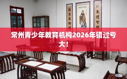 常州青少年教育机构2026年错过亏大！