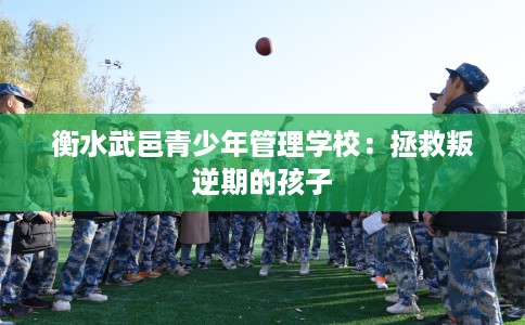 衡水武邑青少年管理学校：拯救叛逆期的孩子