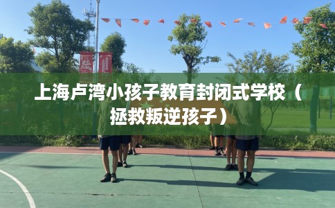 上海卢湾小孩子教育封闭式学校（拯救叛逆孩子）