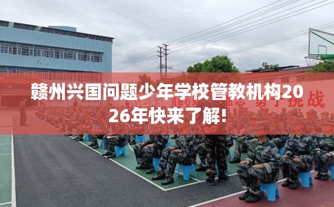 赣州兴国问题少年学校管教机构2026年快来了解!