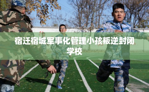 宿迁宿城军事化管理小孩叛逆封闭学校