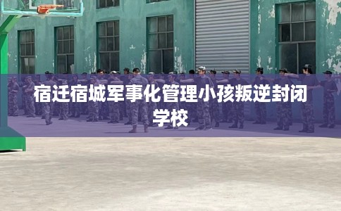 宿迁宿城军事化管理小孩叛逆封闭学校