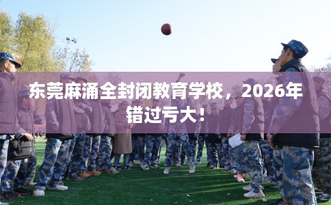 东莞麻涌全封闭教育学校，2026年错过亏大！
