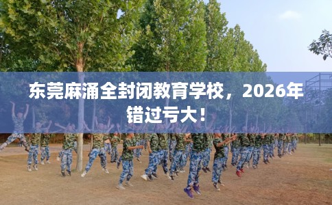 东莞麻涌全封闭教育学校，2026年错过亏大！