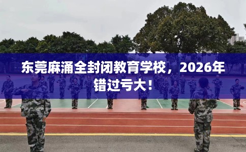 东莞麻涌全封闭教育学校，2026年错过亏大！