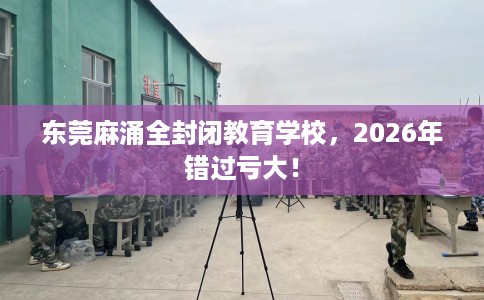 东莞麻涌全封闭教育学校，2026年错过亏大！