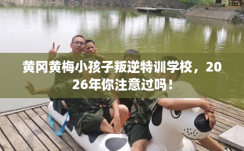 黄冈黄梅小孩子叛逆特训学校，2026年你注意过吗！