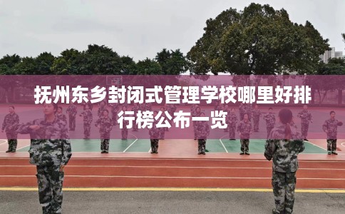 抚州东乡封闭式管理学校哪里好排行榜公布一览