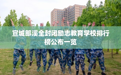 宣城郎溪全封闭励志教育学校排行榜公布一览