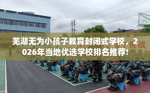 芜湖无为小孩子教育封闭式学校，2026年当地优选学校排名推荐!