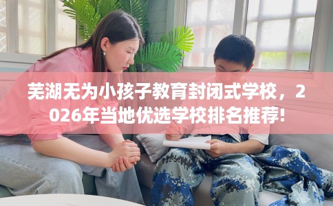 芜湖无为小孩子教育封闭式学校，2026年当地优选学校排名推荐!