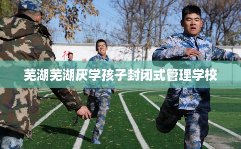 芜湖芜湖厌学孩子封闭式管理学校