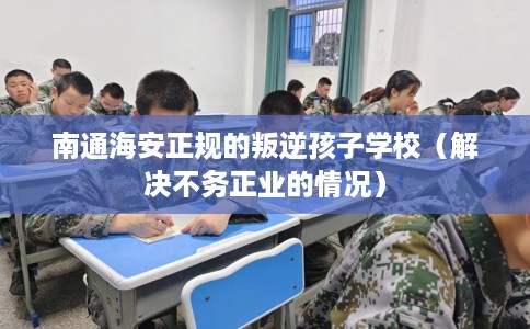 南通海安正规的叛逆孩子学校（解决不务正业的情况）