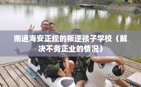南通海安正规的叛逆孩子学校（解决不务正业的情况）