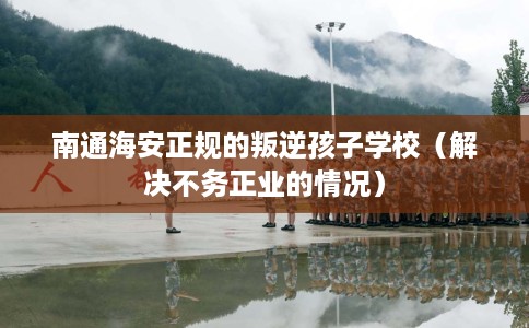 南通海安正规的叛逆孩子学校（解决不务正业的情况）