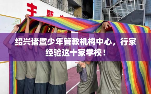 绍兴诸暨少年管教机构中心，行家经验这十家学校！