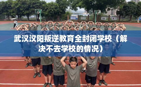 武汉汉阳叛逆教育全封闭学校（解决不去学校的情况）