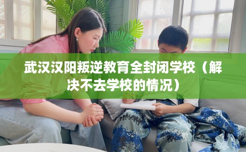 武汉汉阳叛逆教育全封闭学校（解决不去学校的情况）