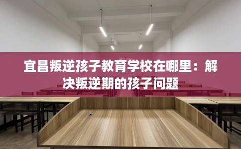 宜昌叛逆孩子教育学校在哪里：解决叛逆期的孩子问题